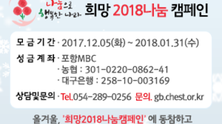 희망2018 나눔캠페인 모금기간 : 2017. 12. 05(화) ~ 2018. 1. 31(수) 성금 계좌 : 포항MBC 농협301-0220-0862-41 대구은행 258-10-003169 상담 및 문의 : Tel.054-289-0256 문의. gb.chest.or.kr 올겨울,'희망2018나눔캠페인'에 동참하고 가장 착한 선물을 나눠주세요!