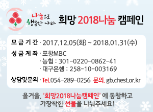 희망2018 나눔캠페인 모금기간 : 2017. 12. 05(화) ~ 2018. 1. 31(수) 성금 계좌 : 포항MBC 농협301-0220-0862-41 대구은행 258-10-003169 상담 및 문의 : Tel.054-289-0256 문의. gb.chest.or.kr 올겨울,'희망2018나눔캠페인'에 동참하고 가장 착한 선물을 나눠주세요!